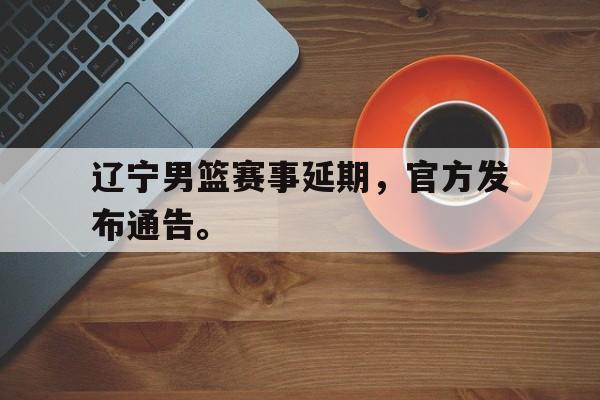 官方网站-辽宁男篮赛事延期，官方发布通告。