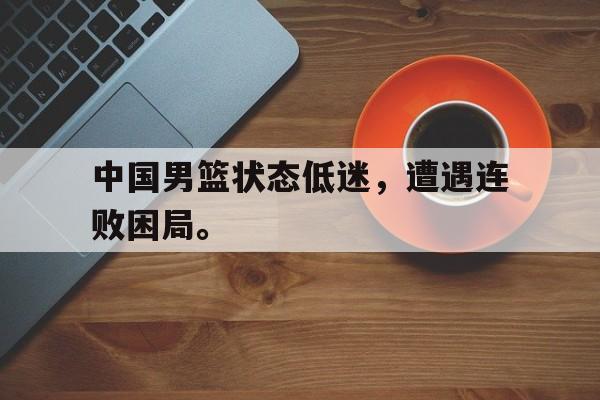 官方网站-中国男篮状态低迷，遭遇连败困局。