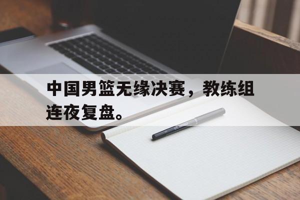 开元中国-中国男篮无缘决赛，教练组连夜复盘。