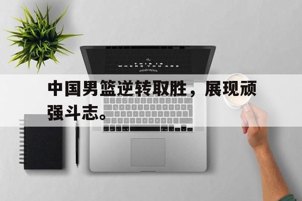 开元中国-中国男篮逆转取胜，展现顽强斗志。