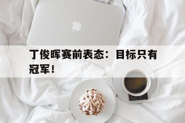 官方网站-丁俊晖赛前表态：目标只有冠军！