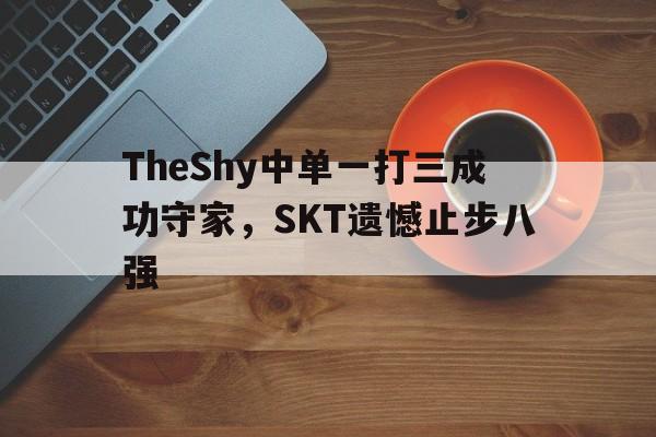 官方登录入口-TheShy中单一打三成功守家，SKT遗憾止步八强