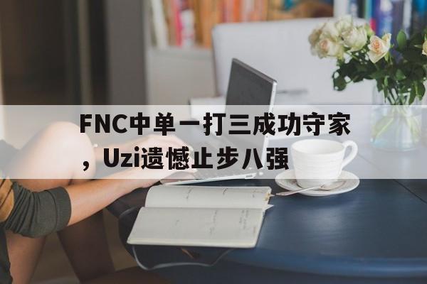 开元中国-FNC中单一打三成功守家，Uzi遗憾止步八强
