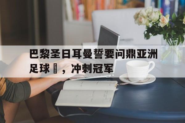开元中国-巴黎圣日耳曼誓要问鼎亚洲足球盃，冲刺冠军