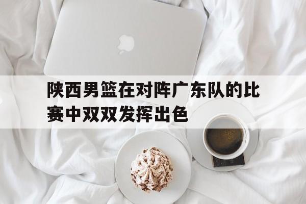 官方登录入口-陕西男篮在对阵广东队的比赛中双双发挥出色