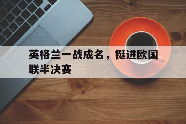 官方网站-英格兰一战成名，挺进欧国联半决赛