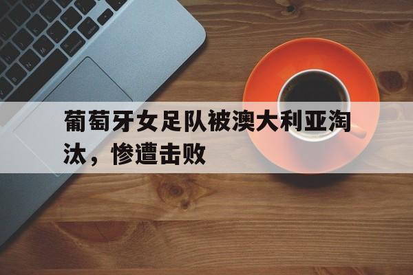 官方登录入口-葡萄牙女足队被澳大利亚淘汰，惨遭击败