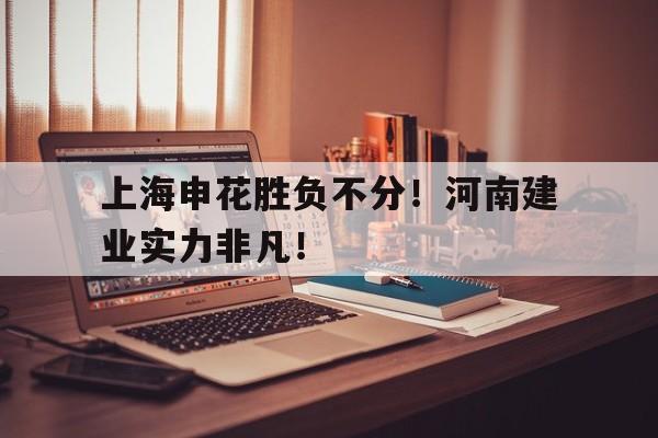 官方网站-上海申花胜负不分！河南建业实力非凡！