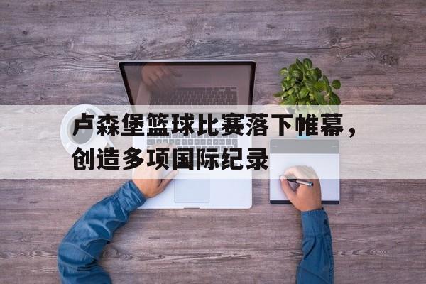 官方登录入口-卢森堡篮球比赛落下帷幕，创造多项国际纪录